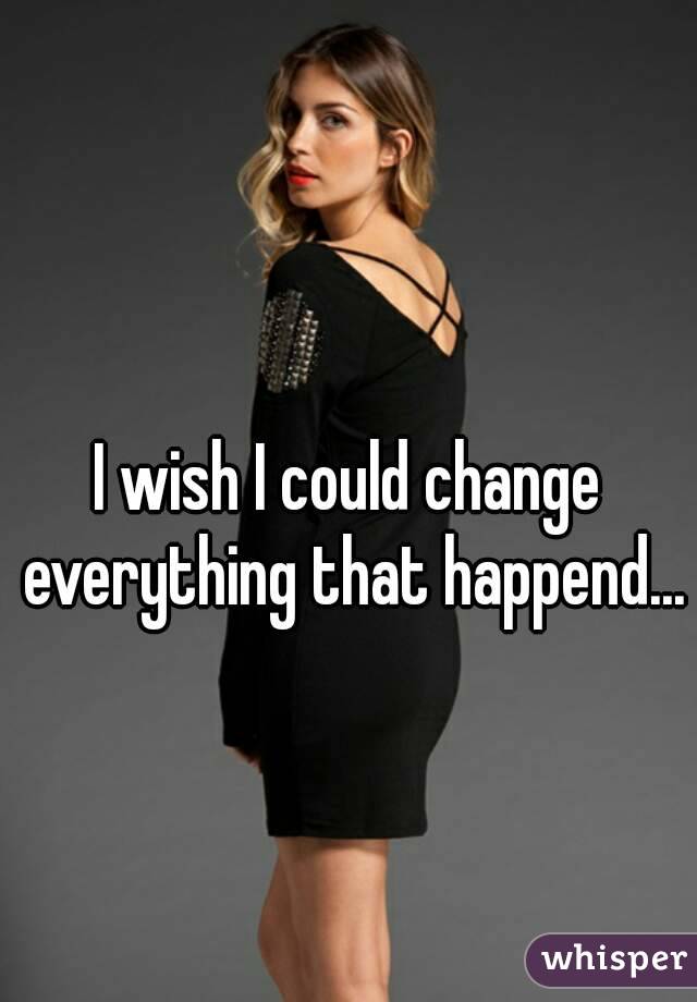 I wish I could change everything that happend...
