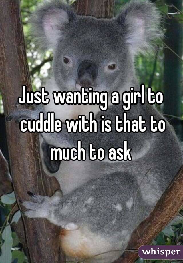 Just wanting a girl to cuddle with is that to much to ask 