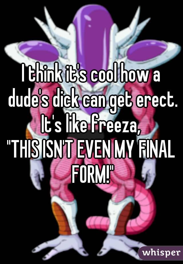I think it's cool how a dude's dick can get erect.
It's like freeza,
"THIS ISN'T EVEN MY FINAL FORM!"
