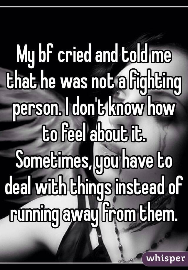 My bf cried and told me that he was not a fighting person. I don't know how to feel about it. Sometimes, you have to deal with things instead of running away from them. 