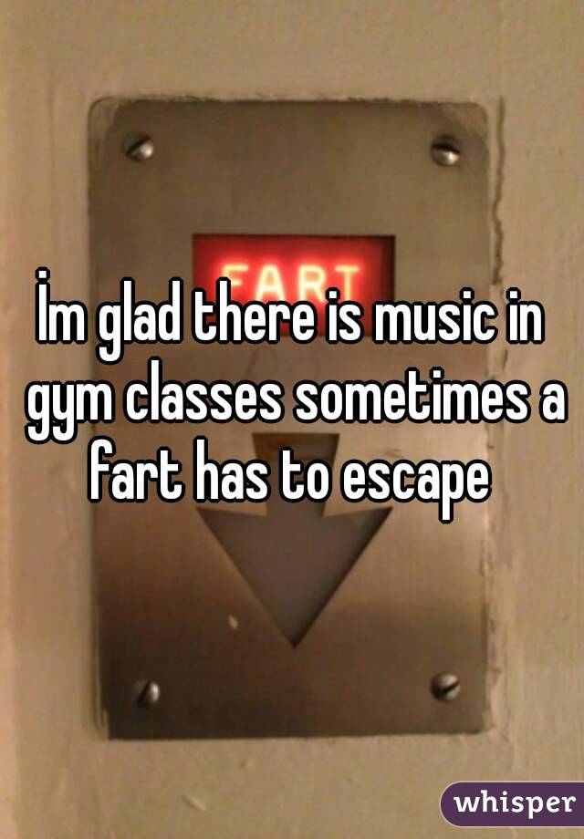 İm glad there is music in gym classes sometimes a fart has to escape 