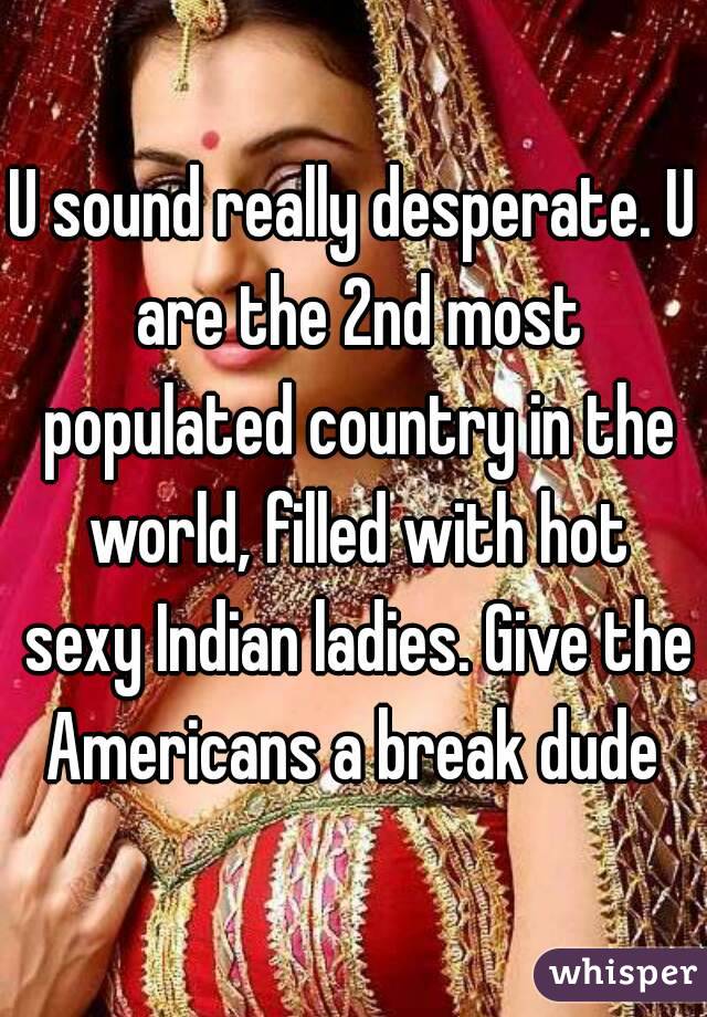 U sound really desperate. U are the 2nd most populated country in the world, filled with hot sexy Indian ladies. Give the Americans a break dude 