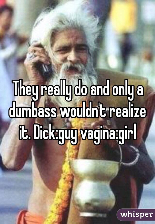 They really do and only a dumbass wouldn't realize it. Dick:guy vagina:girl