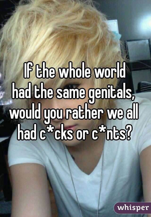 If the whole world
had the same genitals, 
would you rather we all 
had c*cks or c*nts?