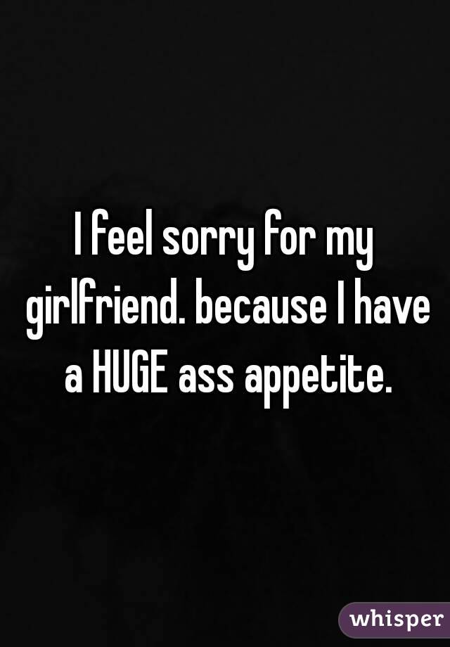 I feel sorry for my girlfriend. because I have a HUGE ass appetite.