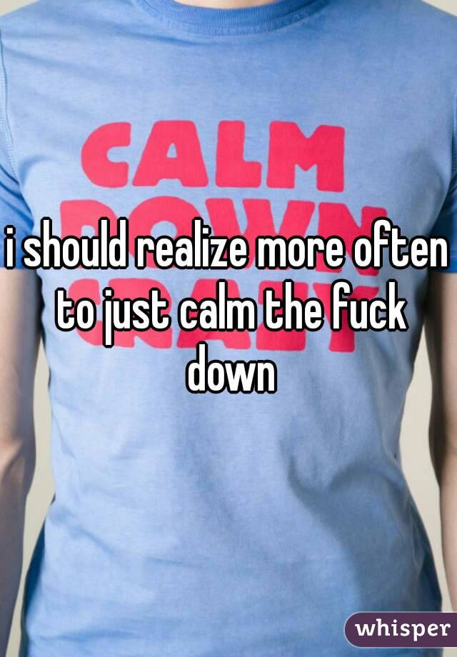 i should realize more often to just calm the fuck down