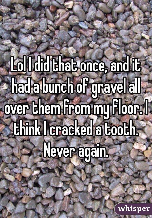Lol I did that once, and it had a bunch of gravel all over them from my floor. I think I cracked a tooth. Never again.
