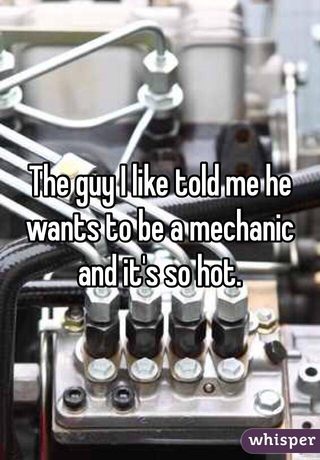 The guy I like told me he wants to be a mechanic and it's so hot.