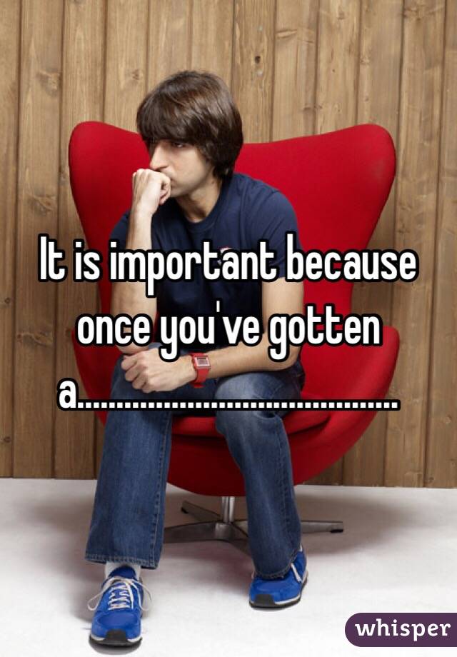 It is important because once you've gotten a.........................................