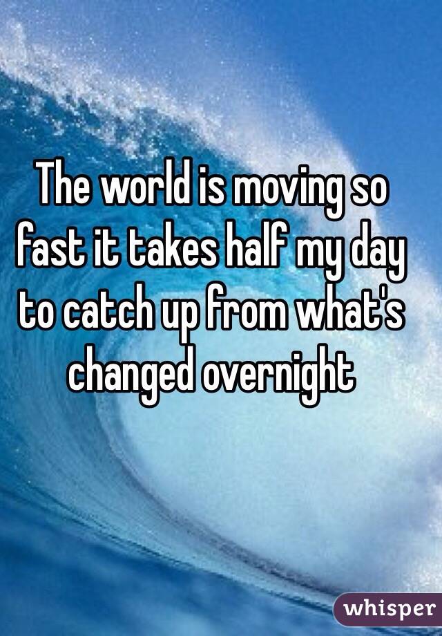 The world is moving so fast it takes half my day to catch up from what's changed overnight 