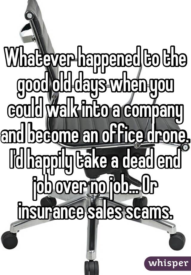 Whatever happened to the good old days when you could walk into a company and become an office drone. I'd happily take a dead end job over no job... Or insurance sales scams.  
