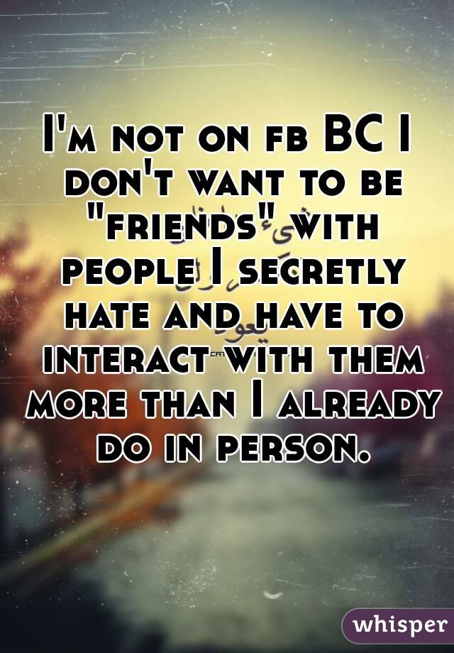 I'm not on fb BC I don't want to be "friends" with people I secretly hate and have to interact with them more than I already do in person.