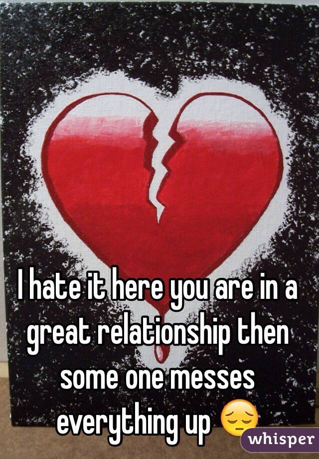 I hate it here you are in a great relationship then some one messes everything up 😔 