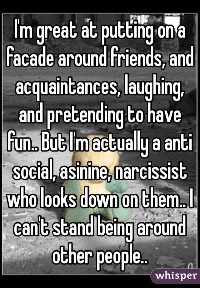 I'm great at putting on a facade around friends, and acquaintances, laughing, and pretending to have fun.. But I'm actually a anti social, asinine, narcissist who looks down on them.. I can't stand being around other people..
