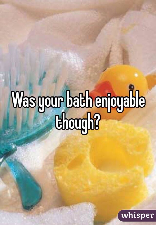 Was your bath enjoyable though? 