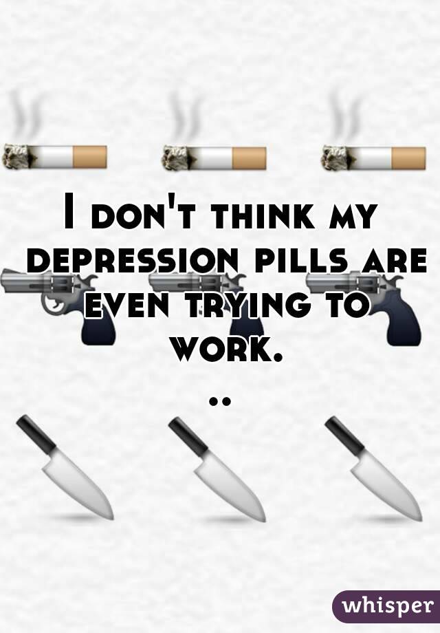 I don't think my depression pills are even trying to work...