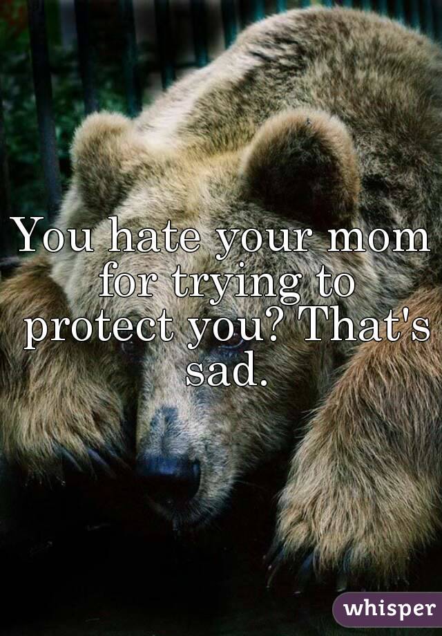You hate your mom for trying to protect you? That's sad.