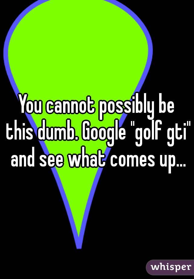 You cannot possibly be this dumb. Google "golf gti" and see what comes up...