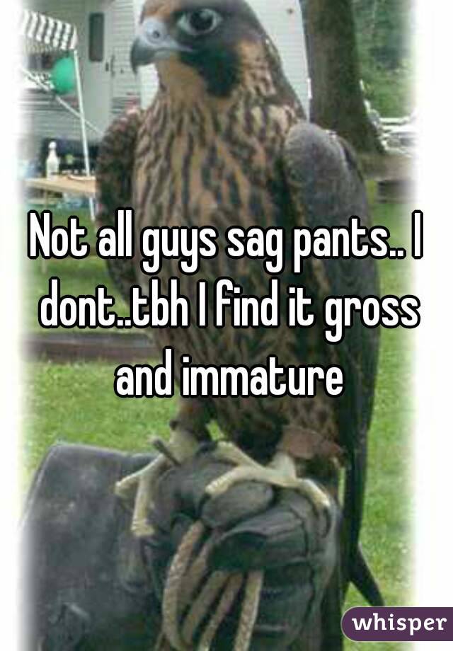 Not all guys sag pants.. I dont..tbh I find it gross and immature