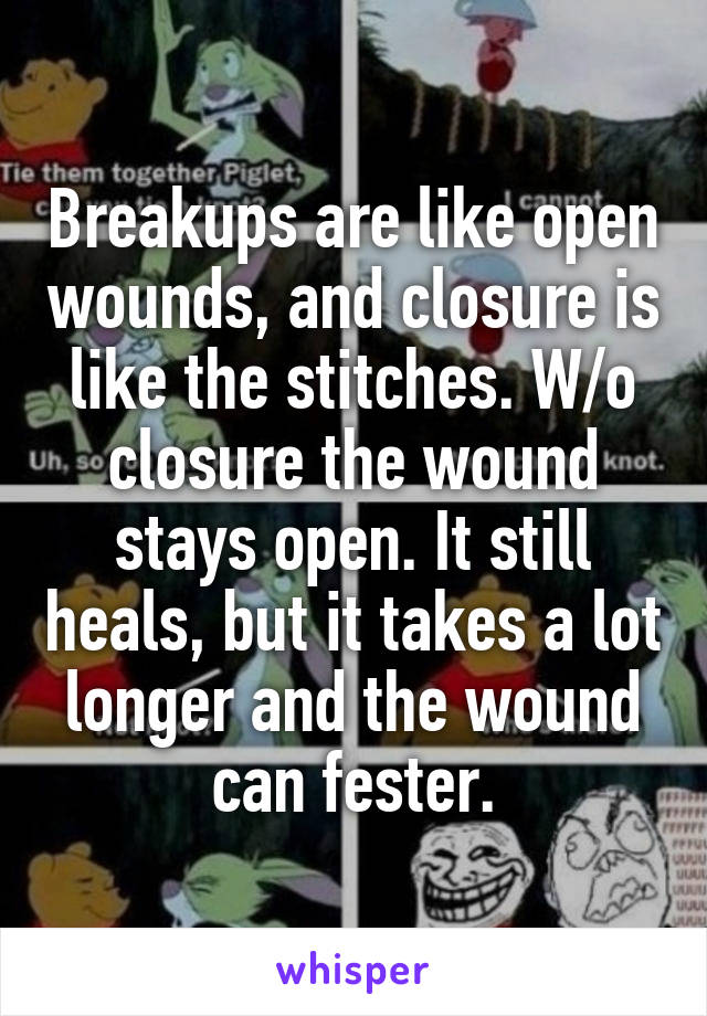 Breakups are like open wounds, and closure is like the stitches. W/o closure the wound stays open. It still heals, but it takes a lot longer and the wound can fester.