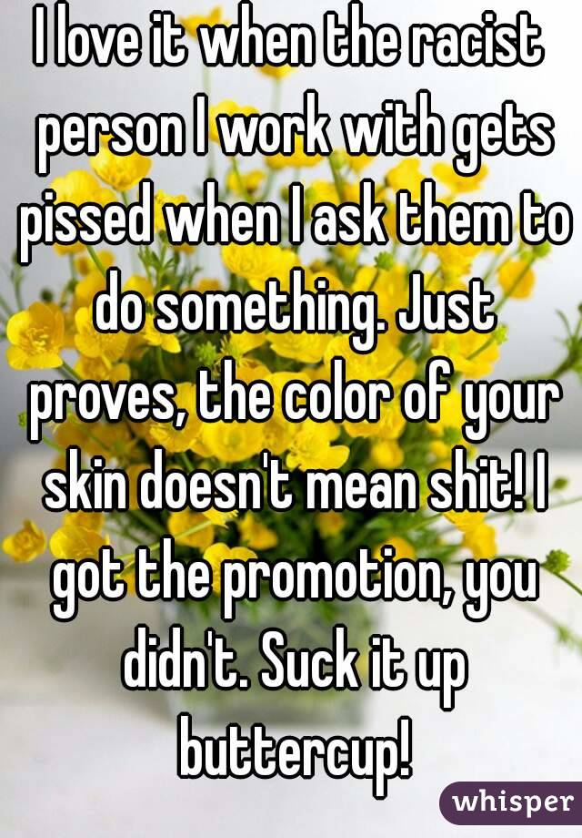 I love it when the racist person I work with gets pissed when I ask them to do something. Just proves, the color of your skin doesn't mean shit! I got the promotion, you didn't. Suck it up buttercup!