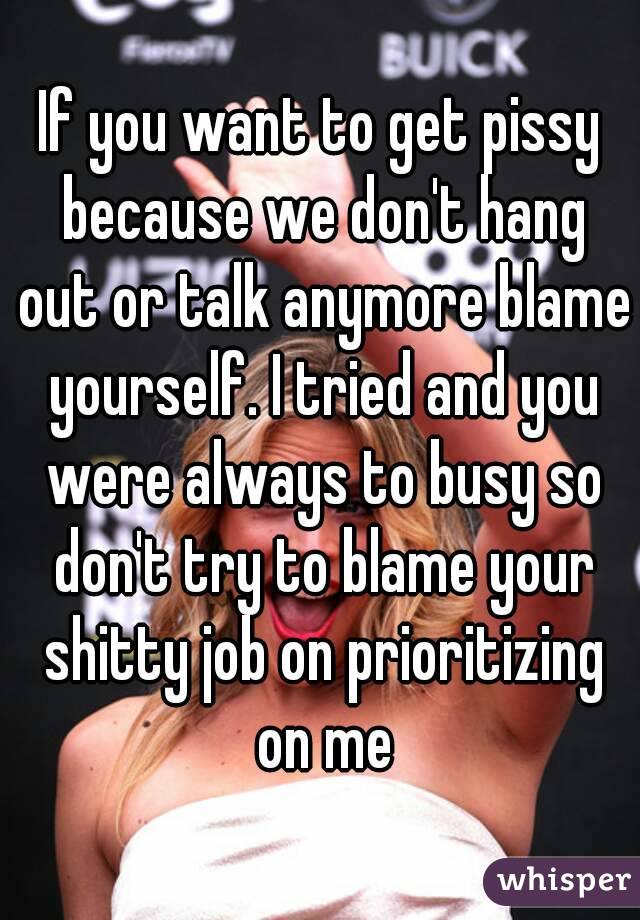 If you want to get pissy because we don't hang out or talk anymore blame yourself. I tried and you were always to busy so don't try to blame your shitty job on prioritizing on me