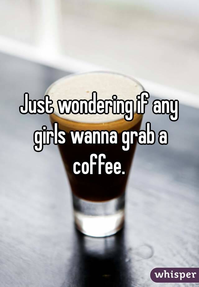 Just wondering if any girls wanna grab a coffee. 