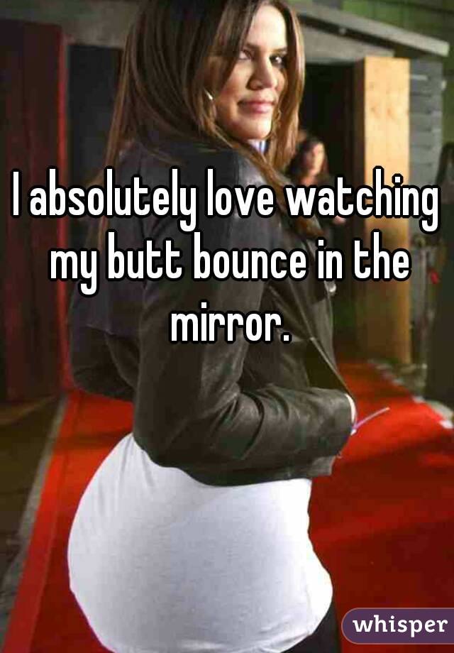 I absolutely love watching my butt bounce in the mirror.