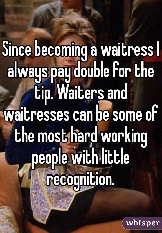 Since becoming a waitress I always pay double for the tip. Waiters and waitresses can be some of the most hard working people with little recognition. 