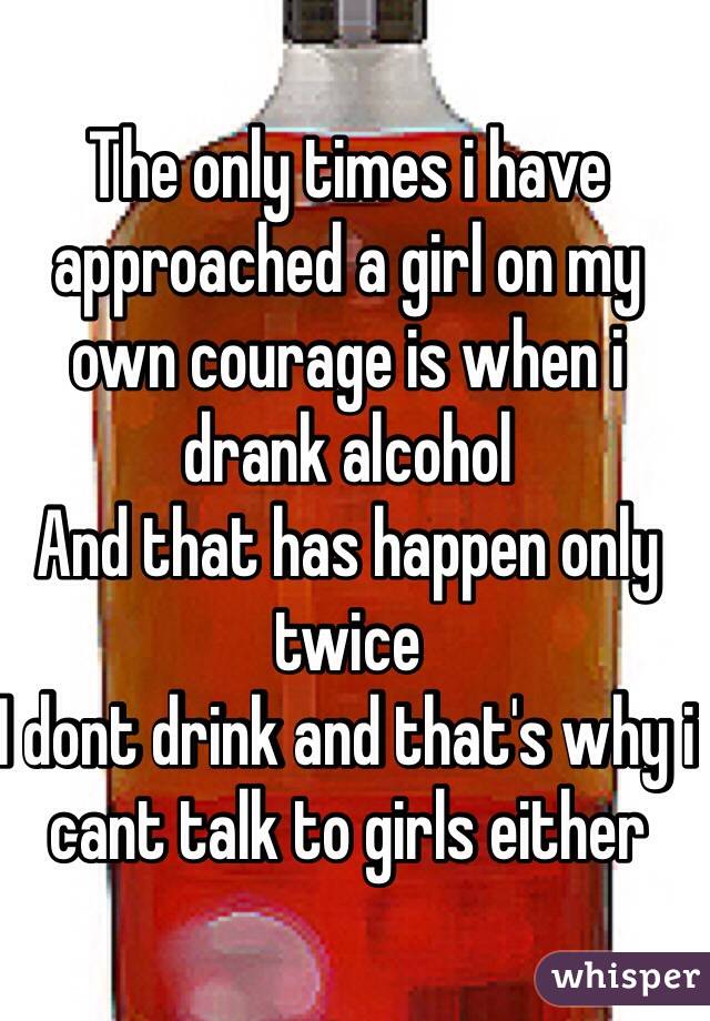 The only times i have approached a girl on my own courage is when i drank alcohol
And that has happen only twice
I dont drink and that's why i cant talk to girls either 