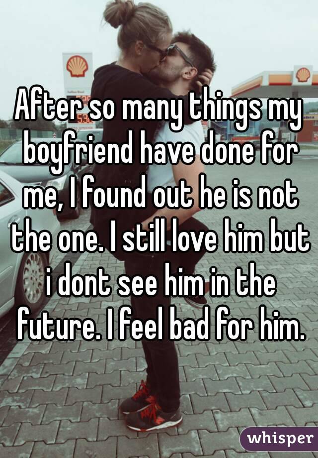 After so many things my boyfriend have done for me, I found out he is not the one. I still love him but i dont see him in the future. I feel bad for him.