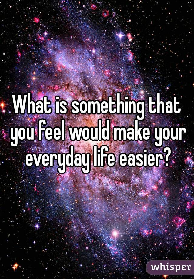 What is something that you feel would make your everyday life easier?