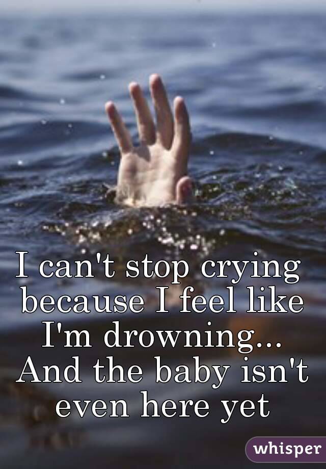 I can't stop crying because I feel like I'm drowning... And the baby isn't even here yet