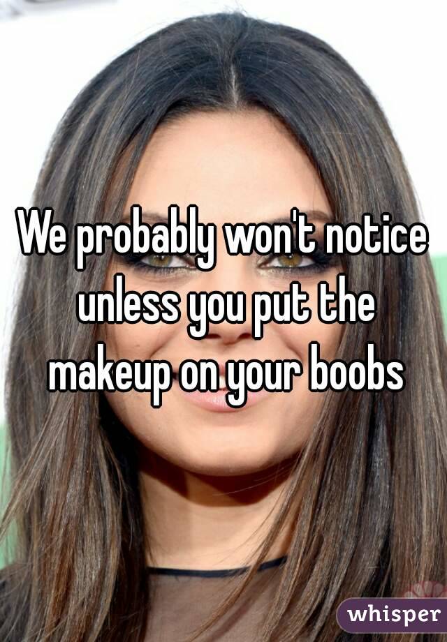 We probably won't notice unless you put the makeup on your boobs
