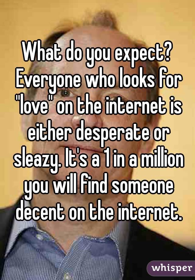 What do you expect? Everyone who looks for "love" on the internet is either desperate or sleazy. It's a 1 in a million you will find someone decent on the internet.