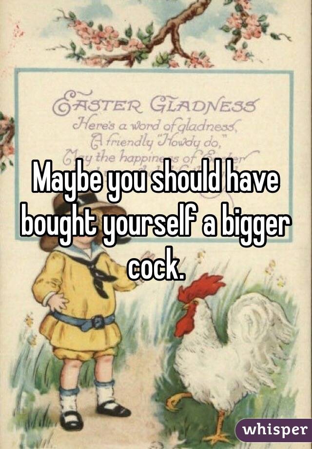 Maybe you should have bought yourself a bigger cock. 