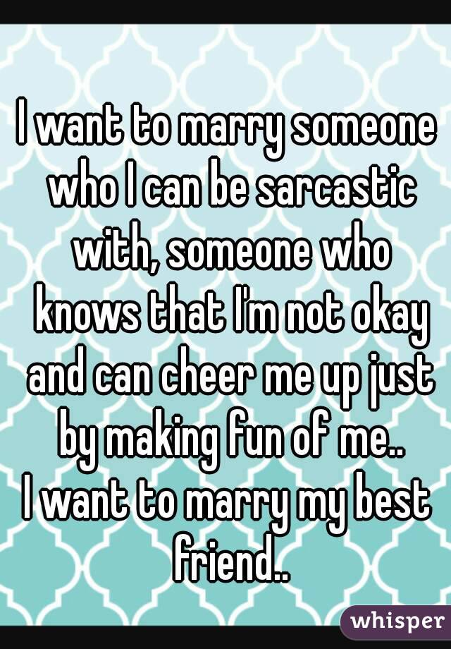 I want to marry someone who I can be sarcastic with, someone who knows that I'm not okay and can cheer me up just by making fun of me..
I want to marry my best friend..