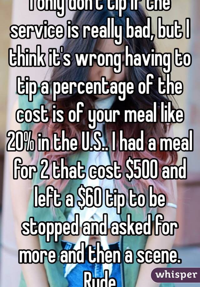 I only don't tip if the service is really bad, but I think it's wrong having to tip a percentage of the cost is of your meal like 20% in the U.S.. I had a meal for 2 that cost $500 and left a $60 tip to be stopped and asked for more and then a scene. Rude