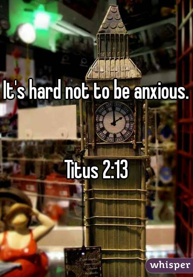 It's hard not to be anxious. 

Titus 2:13