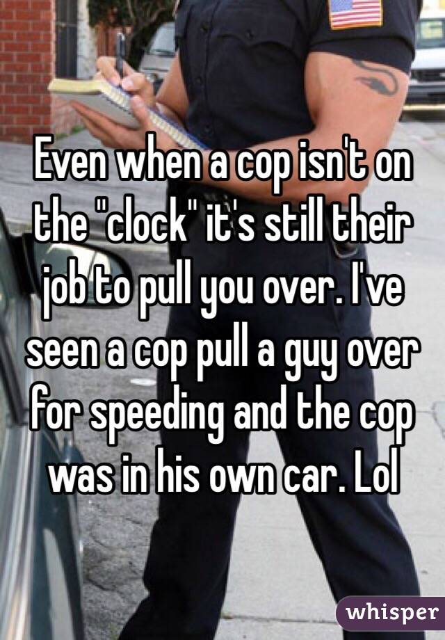 Even when a cop isn't on the "clock" it's still their job to pull you over. I've seen a cop pull a guy over for speeding and the cop was in his own car. Lol