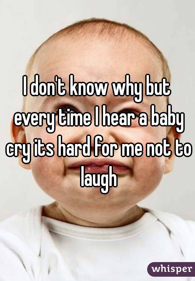 I don't know why but every time I hear a baby cry its hard for me not to laugh