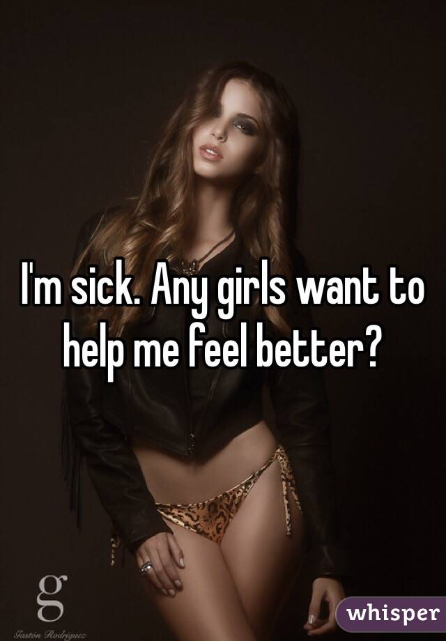 I'm sick. Any girls want to help me feel better?