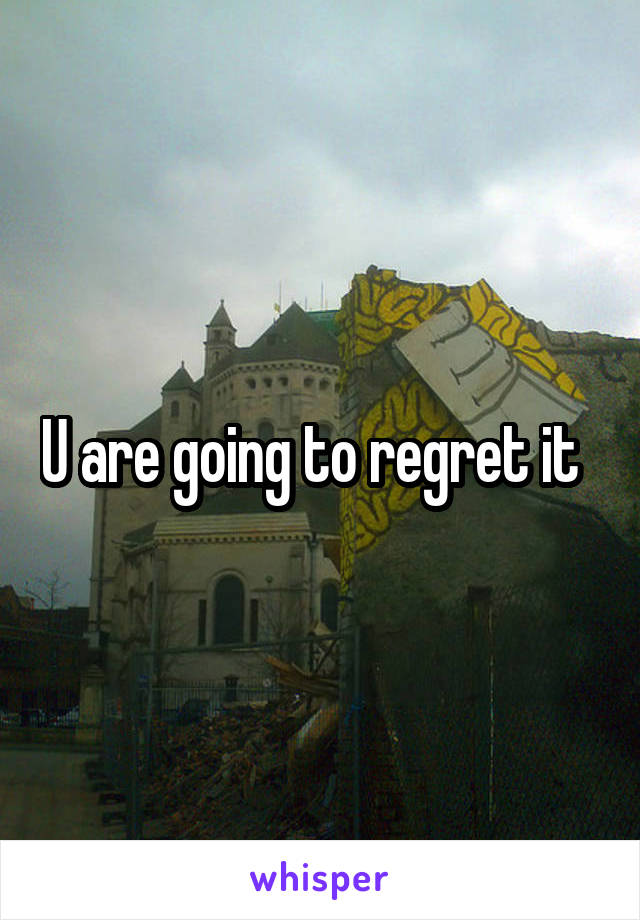 U are going to regret it  