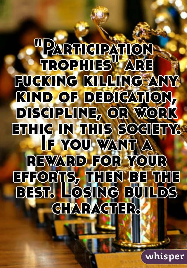 "Participation trophies" are fucking killing any kind of dedication, discipline, or work ethic in this society. If you want a reward for your efforts, then be the best. Losing builds character.