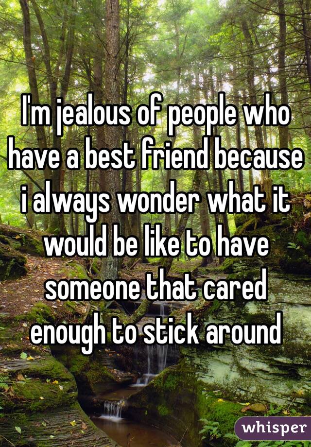 I'm jealous of people who have a best friend because i always wonder what it would be like to have someone that cared enough to stick around 