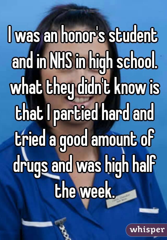 I was an honor's student and in NHS in high school. what they didn't know is that I partied hard and tried a good amount of drugs and was high half the week.