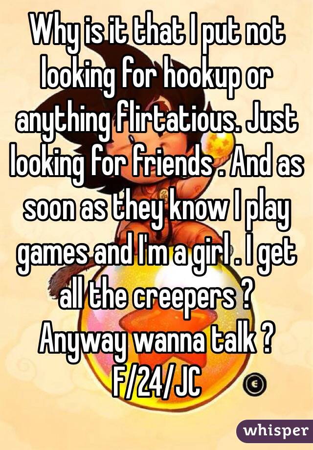 Why is it that I put not looking for hookup or anything flirtatious. Just looking for friends . And as soon as they know I play games and I'm a girl . I get all the creepers ?
Anyway wanna talk ?
F/24/JC