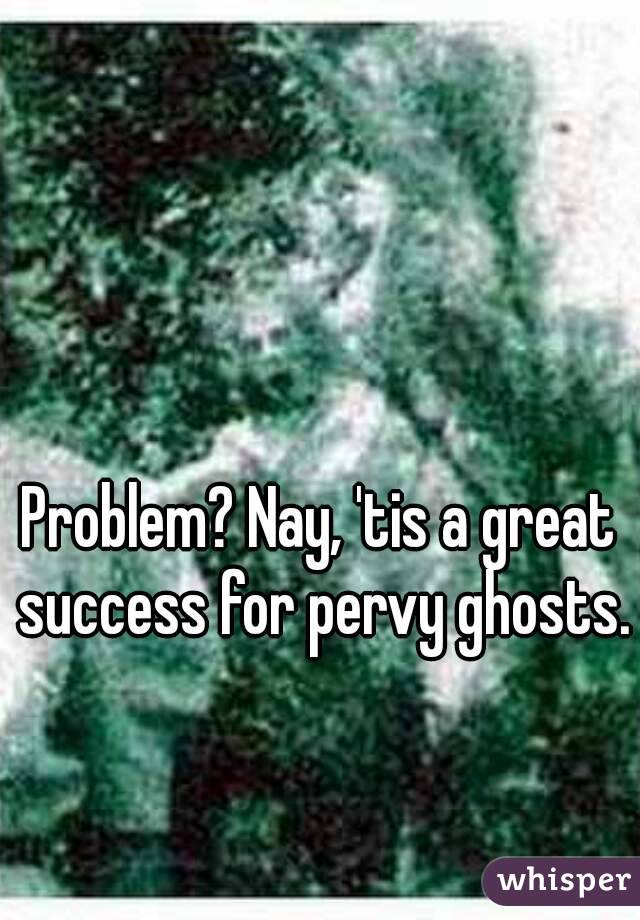Problem? Nay, 'tis a great success for pervy ghosts.