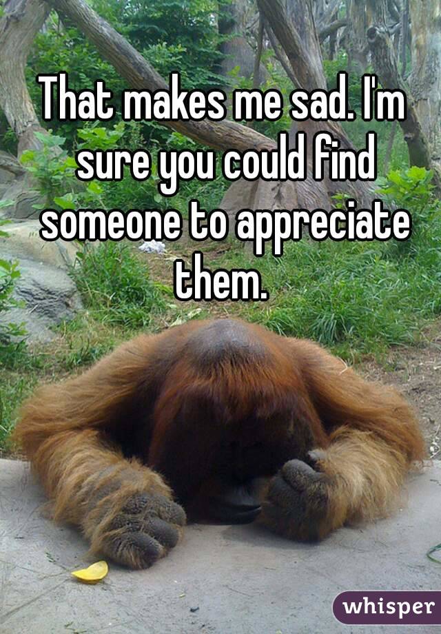 That makes me sad. I'm sure you could find someone to appreciate them. 