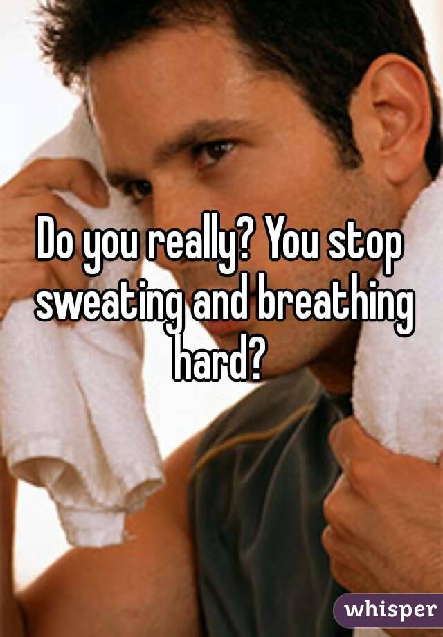 Do you really? You stop sweating and breathing hard? 